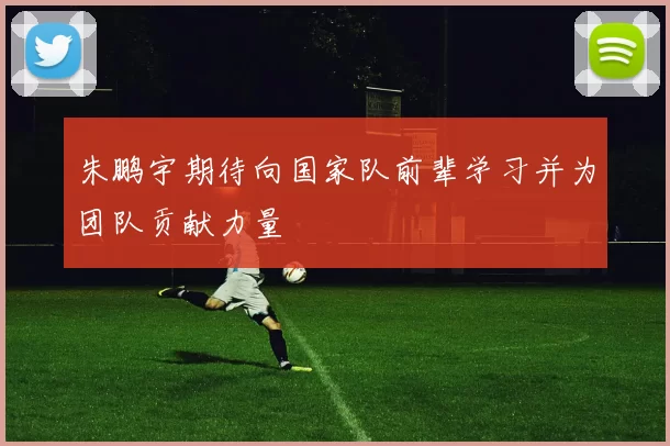 朱鹏宇期待向国家队前辈学习并为团队贡献力量