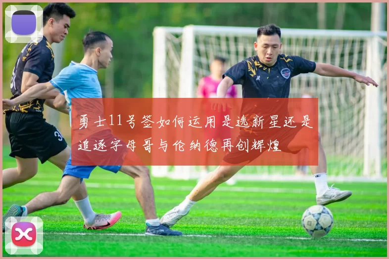 勇士11号签如何运用是选新星还是追逐字母哥与伦纳德再创辉煌