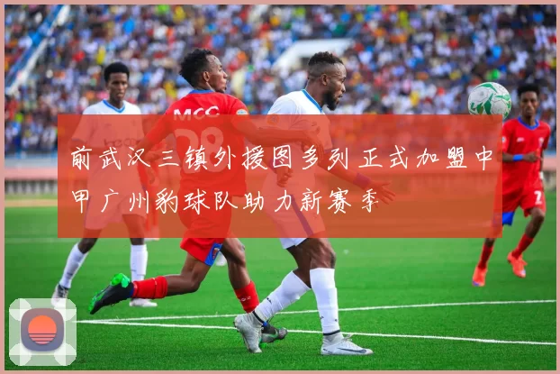 前武汉三镇外援图多列正式加盟中甲广州豹球队助力新赛季